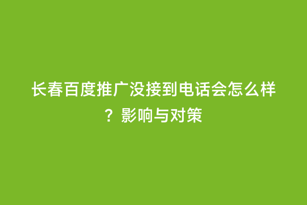 长春百度推广没接到电话会怎么样？影响与对策