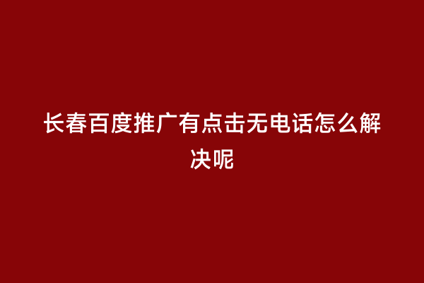长春百度推广有点击无电话怎么解决呢