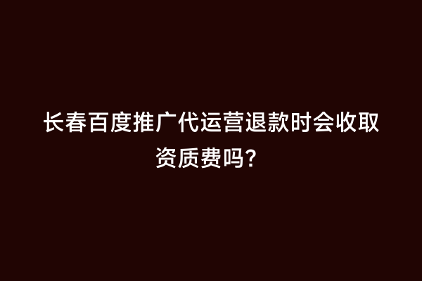 长春百度推广代运营退款时会收取资质费吗？