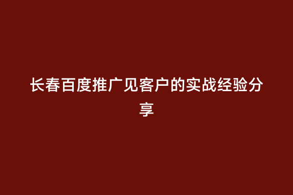 长春百度推广见客户的实战经验分享