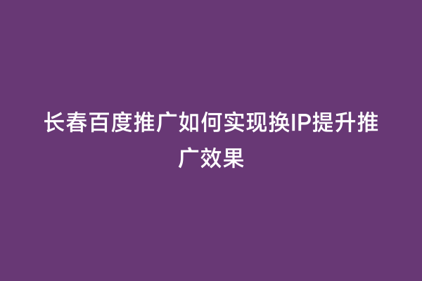长春百度推广如何实现换IP提升推广效果