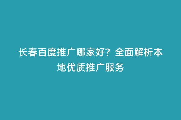 长春百度推广哪家好？全面解析本地优质推广服务