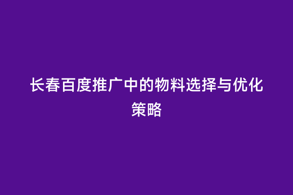 长春百度推广中的物料选择与优化策略