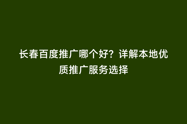 长春百度推广哪个好？详解本地优质推广服务选择