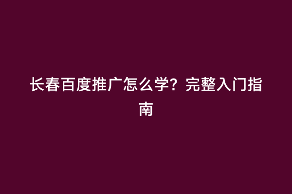 长春百度推广怎么学？完整入门指南