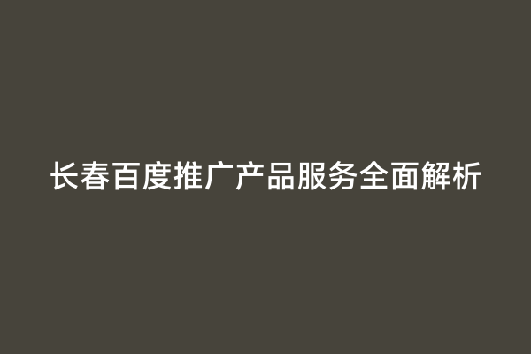 长春百度推广产品服务全面解析