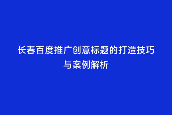 长春百度推广创意标题的打造技巧与案例解析