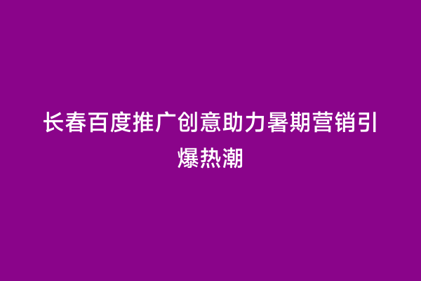 长春百度推广创意助力暑期营销引爆热潮