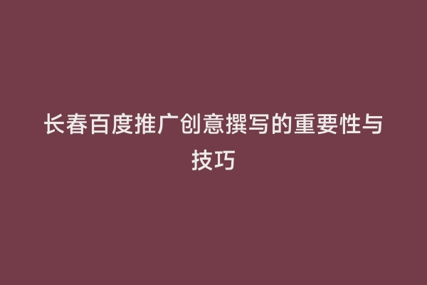 长春百度推广创意撰写的重要性与技巧