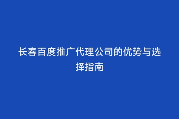 长春百度推广代理公司的优势与选择指南