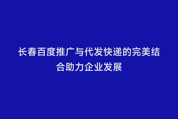 长春百度推广与代发快递的完美结合助力企业发展