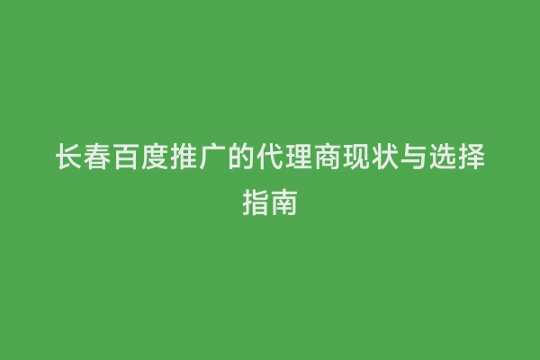 长春百度推广的代理商现状与选择指南