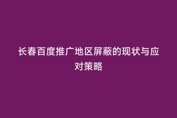 长春百度推广地区屏蔽的现状与应对策略