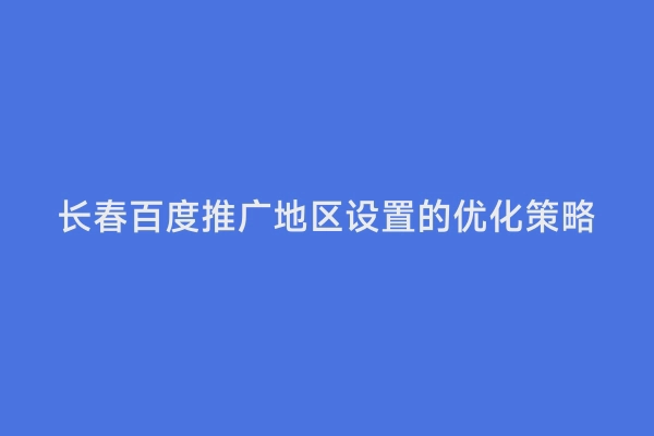长春百度推广地区设置的优化策略