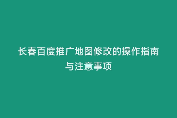 长春百度推广地图修改的操作指南与注意事项