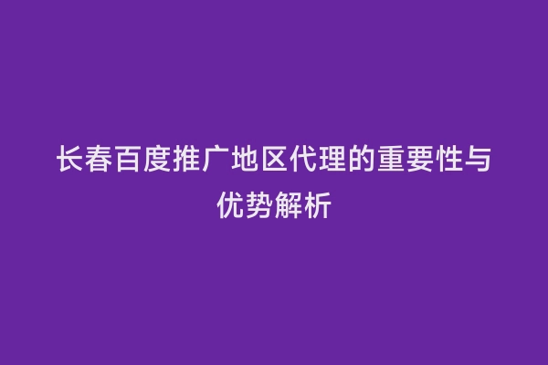 长春百度推广地区代理的重要性与优势解析