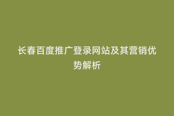 长春百度推广登录网站及其营销优势解析