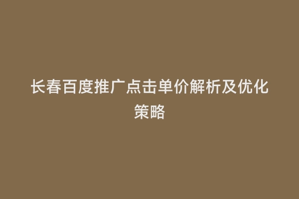 长春百度推广点击单价解析及优化策略