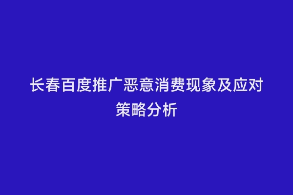 长春百度推广恶意消费现象及应对策略分析