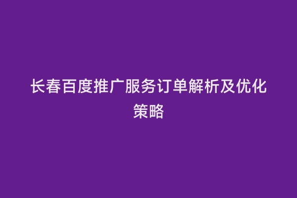 长春百度推广服务订单解析及优化策略