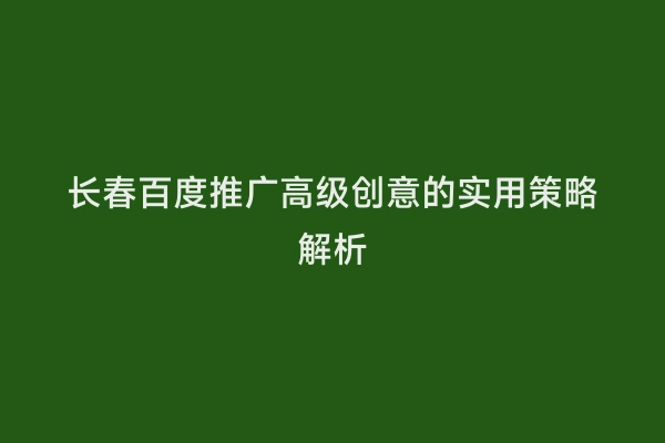 长春百度推广高级创意的实用策略解析