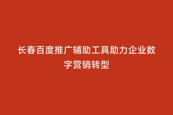 长春百度推广辅助工具助力企业数字营销转型