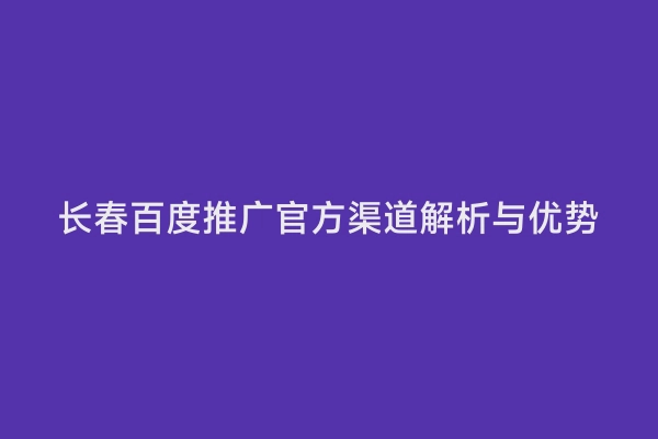 长春百度推广官方渠道解析与优势