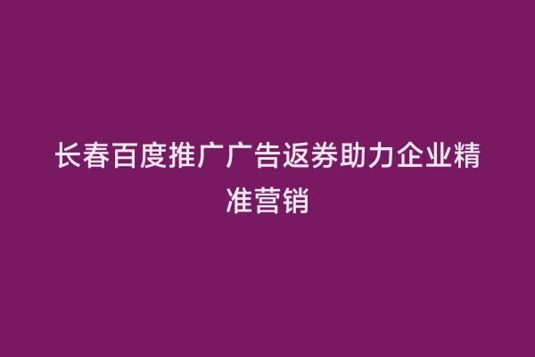 长春百度推广广告返券助力企业精准营销