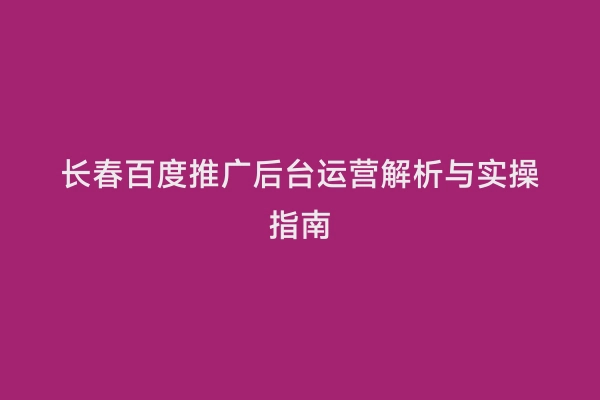 长春百度推广后台运营解析与实操指南