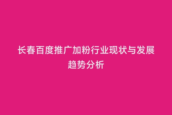 长春百度推广加粉行业现状与发展趋势分析
