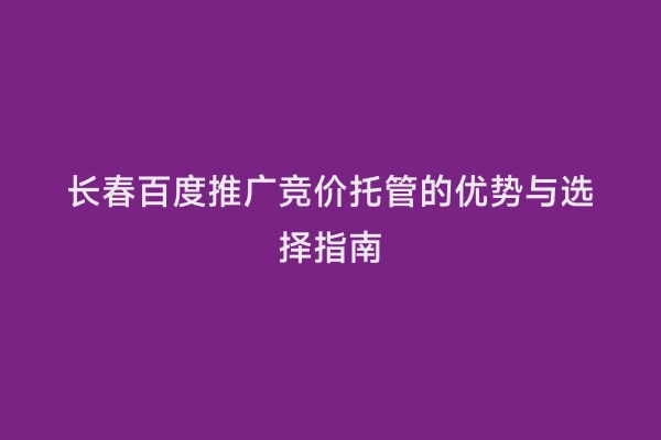 长春百度推广竞价托管的优势与选择指南