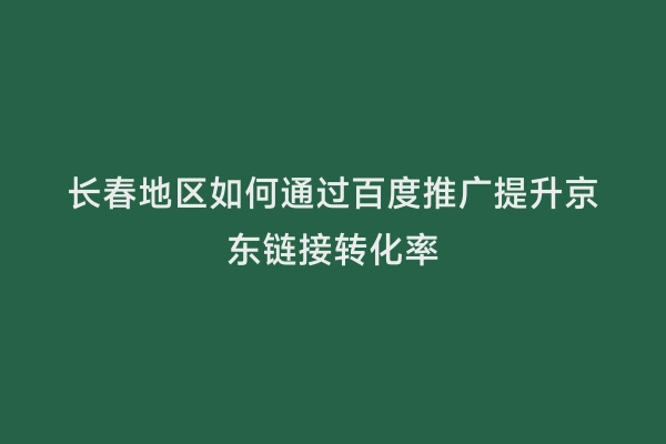 长春地区如何通过百度推广提升京东链接转化率