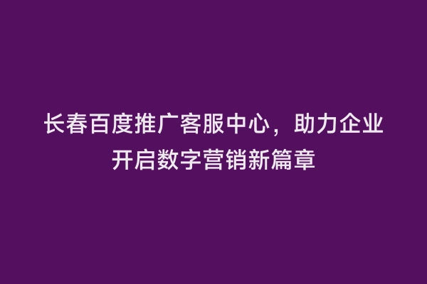 长春百度推广客服中心，助力企业开启数字营销新篇章