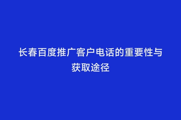 长春百度推广客户电话的重要性与获取途径