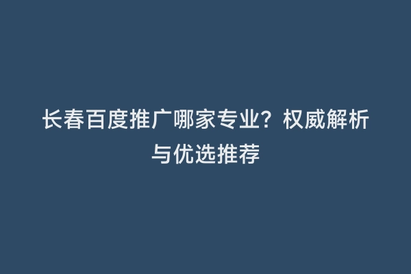 长春百度推广哪家专业？权威解析与优选推荐