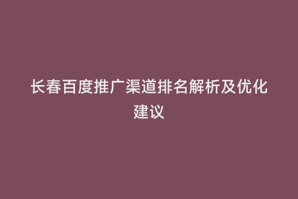 长春百度推广渠道排名解析及优化建议