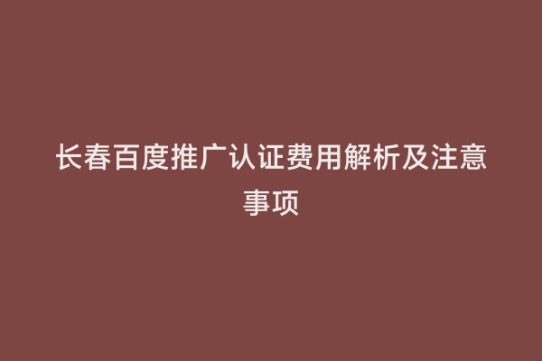 长春百度推广认证费用解析及注意事项