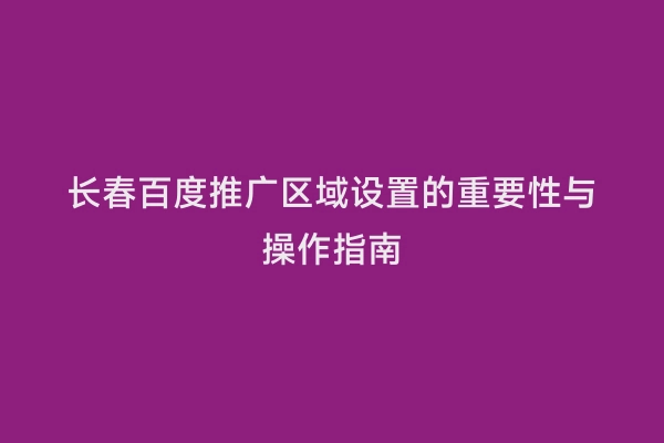 长春百度推广区域设置的重要性与操作指南