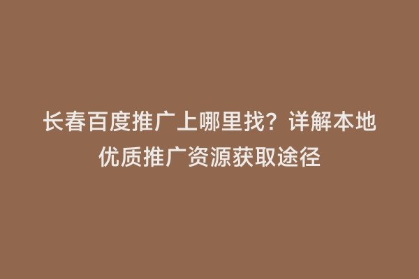 长春百度推广上哪里找？详解本地优质推广资源获取途径