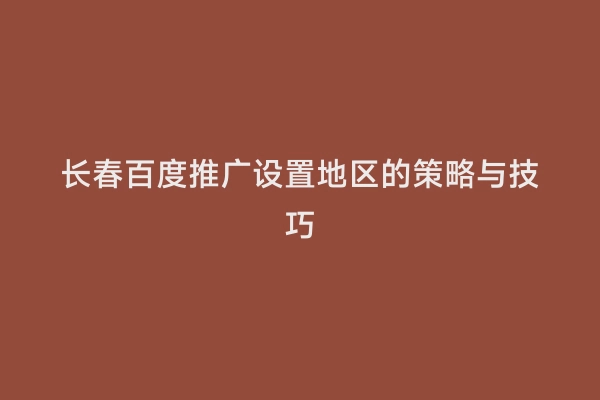 长春百度推广设置地区的策略与技巧