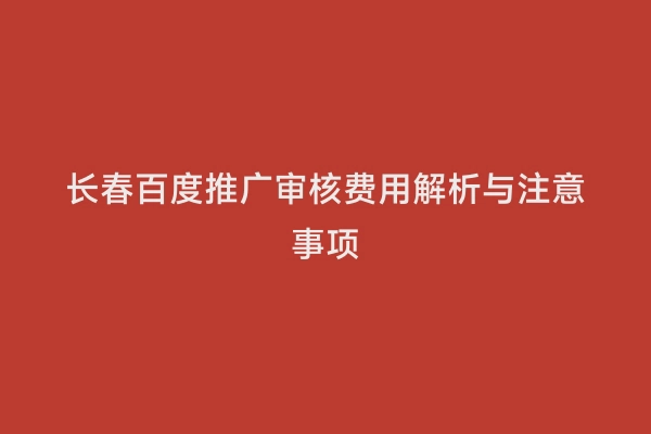 长春百度推广审核费用解析与注意事项