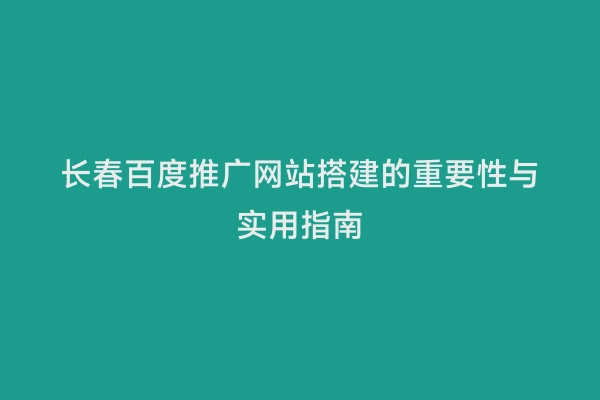 长春百度推广网站搭建的重要性与实用指南