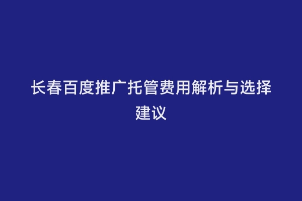 长春百度推广托管费用解析与选择建议