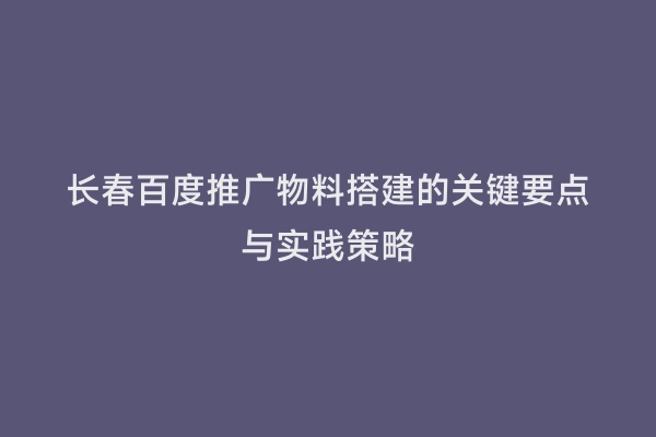 长春百度推广物料搭建的关键要点与实践策略