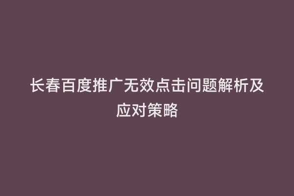 长春百度推广无效点击问题解析及应对策略