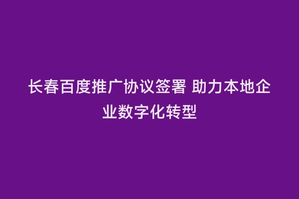 长春百度推广协议签署 助力本地企业数字化转型