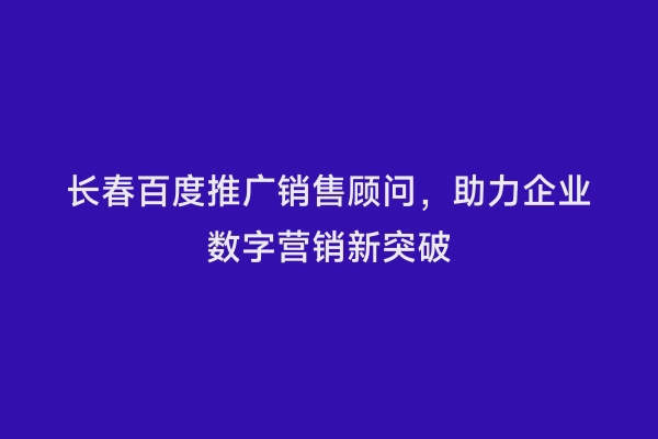 长春百度推广销售顾问，助力企业数字营销新突破