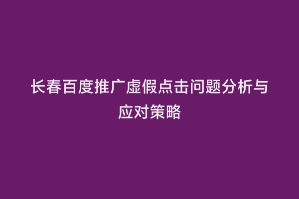长春百度推广虚假点击问题分析与应对策略