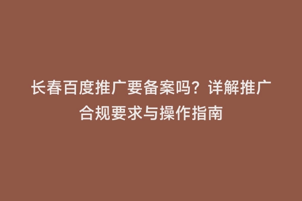 长春百度推广要备案吗？详解推广合规要求与操作指南