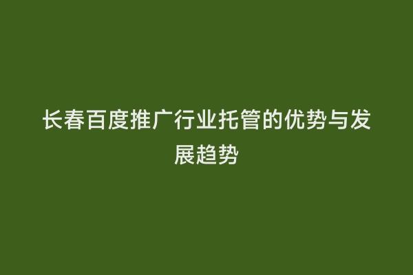 长春百度推广行业托管的优势与发展趋势